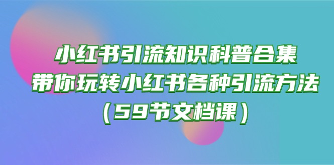 （10223期）小红书引流知识科普合集，带你玩转小红书各种引流方法（59节文档课）-乐创同聚