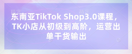 东南亚TikTok Shop3.0课程，TK小店​从初级到高阶，运营出单干货输出-乐创同聚